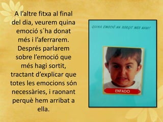 A l’altre fitxa al final
del dia, veurem quina
emoció s´ha donat
més i l’aferrarem.
Després parlarem
sobre l’emoció que
més hagi sortit,
tractant d’explicar que
totes les emocions són
necessàries, i raonant
perquè hem arribat a
ella.
 
