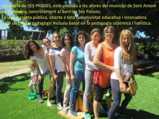 L’escoleta de SES PAÏSSES, està ubicada a les afores del municipi de Sant Antoni
de Portmany, concretament al barri de Ses Païsses.
És una escoleta pública, oberta a tota la comunitat educativa i innovadora.
Amb un model pedagògic inclusiu basat en la pedagogia sistèmica i holística.
 