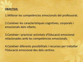 OBJECTIUS:
1.Millorar les competències emocionals del professorat.
2.Conèixer les característiques cognitives, corporals i
emocionals dels infants.
3.Conèixer i practicar activitats d’Educació emocional
relacionades amb les competències emocionals.
4.Conèixer diferents possibilitats i recursos per treballar
l'Educació emocional des dels centres.
 
