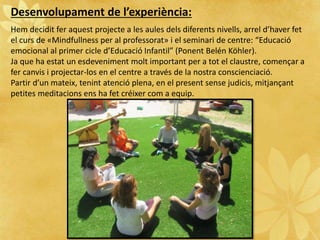 Desenvolupament de l’experiència:
Hem decidit fer aquest projecte a les aules dels diferents nivells, arrel d’haver fet
el curs de «Mindfullness per al professorat» i el seminari de centre: “Educació
emocional al primer cicle d’Educació Infantil” (Ponent Belén Köhler).
Ja que ha estat un esdeveniment molt important per a tot el claustre, començar a
fer canvis i projectar-los en el centre a través de la nostra conscienciació.
Partir d’un mateix, tenint atenció plena, en el present sense judicis, mitjançant
petites meditacions ens ha fet créixer com a equip.
 