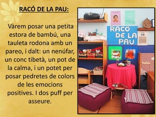 RACÓ DE LA PAU:
Vàrem posar una petita
estora de bambú, una
tauleta rodona amb un
pareo, i dalt: un nenúfar,
un conc tibetà, un pot de
la calma, i un potet per
posar pedretes de colors
de les emocions
positives. I dos puff per
asseure.
 
