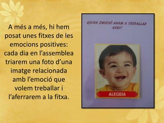 A més a més, hi hem
posat unes fitxes de les
emocions positives:
cada dia en l’assemblea
triarem una foto d’una
imatge relacionada
amb l’emoció que
volem treballar i
l’aferrarem a la fitxa.
 