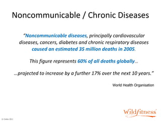 Noncommunicable / Chronic Diseases “ Noncommunicable diseases , principally cardiovascular diseases, cancers, diabetes and chronic respiratory diseases   caused an estimated 35 million deaths in 2005 . This figure represents   60% of all deaths globally … … projected to increase by a further 17% over the next 10 years.” World Health Organisation 