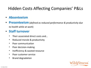 Hidden Costs Affecting Companies’ P&Ls Absenteeism Presenteeism   ( defined as reduced performance & productivity due to health while at work ) Staff   turnover Their associated direct costs and… Reduced morale & productivity Poor communication Poor decision-making Inefficiency & wasted resource Poor customer service Brand degradation 