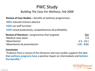 PWC Study Building The Case For Wellness, Feb 2008 Review of Case Studies –  benefits of wellness programmes: 82%  reduced sickness absence 33%  cut staff turnover 22%  raised productivity, competitiveness & profitability Review of literature –  programmes that targeted: ROI Medical costs alone 2.3 Absenteeism 2.5 -  10.1 Absenteeism & presenteeism 1.81  - 8.81 Conclusion “Evidence from a review of the literature and case studies supports the idea that  wellness programs have  a positive impact on intermediate and  bottom-line benefits .” 