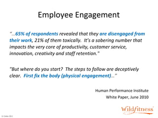Employee Engagement “… 65% of respondents  revealed that they   are disengaged from their work , 21% of them toxically.  It’s a sobering number that impacts the very core of productivity, customer service, innovation, creativity and staff retention."   "But where do you start?  The steps to follow are deceptively   clear.    First fix the body (physical engagement) …” Human Performance Institute White Paper, June 2010 