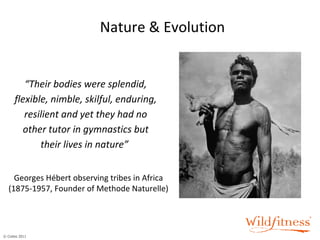 Nature & Evolution “ Their bodies were splendid, flexible, nimble, skilful, enduring, resilient and yet they had no other tutor in gymnastics but their lives in nature”  Georges Hébert observing tribes in Africa (1875-1957, Founder of Methode Naturelle) 