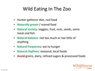 Wild Eating In The Zoo Hunter-gatherer diet, real food Naturally grown  / reared food Natural variety:   veggies, fruit, nuts, seeds, some meat and fish Natural balance:   not too much or too little of anything  Natural frequency:   eat to hunger Natural rhythms:   seasonal, local foods Avoid   grains, dairy, refined sugars & processed foods 