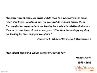 “ Employers want employees who will do their best work or ‘go the extra mile’.  Employees want jobs that are worthwhile and that inspire them.  More and more organisations are looking for a win-win solution that meets their needs and those of their employees.  What they increasingly say they are looking for is an engaged workforce“ Chartered Institute of Personnel & Development   “ We cannot command Nature except by obeying her”  Francis bacon 1561 – 1626 
