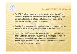 DADOS HISTÓRICOS DA CREMAÇÃO
Em 1867, foi promulgada uma lei que tornava obrigatório
incinerar as pessoas mortas por doenças contagiosas para
um controlo sanitário eficaz e eficiente, bem como para
racionalizar e obter melhor uso da terra.
Os cidadãos passaram a considerar normal cremar todos os
mortos e todas as religiões passaram a recomendá-la.
Porém, há religiões que não recomendam a cremação. A
Igreja Católica, por exemplo, permite a cremação se não for
feita com a intenção materialista , de negação da
ressurreição dos corpos, mas até recomenda «vivamente» a
prática de enterrar os corpos.
10
 