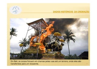 DADOS HISTÓRICOS DA CREMAÇÃO
Mas a prática
permaneceu usual no
mundo oriental: indianos
e japoneses sempre
foram adeptos da
cremação.
11
Em Bali, os corpos flutuam em chamas pelas ruas até um terreno, onde eles são
transferidos para um recipiente.
 