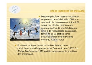 DADOS HISTÓRICOS DA CREMAÇÃO
Desde o princípio, mesmo invocando-
se pretexto de salubridade pública, a
cremação foi tida como contrária à fé
cristã, por atentar basicamente
contra o dogma da imortalidade da
alma e da ressurreição dos corpos,
tomando-se tal prática como
destruição total e definitiva dos
homens, após a morte.
Por esses motivos, houve muita hostilidade contra o
catolicismo, num Congresso sobre Cremação, em 1882. E o
Código Canónico de 1917 proibiu expressamente a prática
das cremações.
13
 