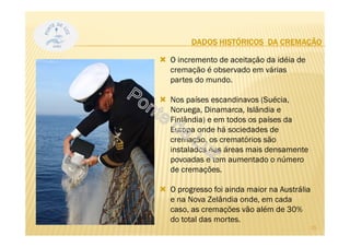 DADOS HISTÓRICOS DA CREMAÇÃO
O incremento de aceitação da idéia de
cremação é observado em várias
partes do mundo.
Nos países escandinavos (Suécia,
Noruega, Dinamarca, Islândia e
Finlândia) e em todos os países da
Europa onde há sociedades de
cremação, os crematórios são
instalados nas áreas mais densamente
povoadas e tem aumentado o número
de cremações.
O progresso foi ainda maior na Austrália
e na Nova Zelândia onde, em cada
caso, as cremações vão além de 30%
do total das mortes.
15
 