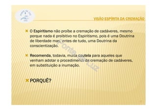 VISÃO ESPÍRITA DA CREMAÇÃO
O Espiritismo não proíbe a cremação de cadáveres, mesmo
porque nada é proibitivo no Espiritismo, pois é uma Doutrina
de liberdade mas, antes de tudo, uma Doutrina da
conscientização.
Recomenda, todavia, muita cautela para aqueles que
venham adotar o procedimento da cremação de cadáveres,
em substituição a inumação.
PORQUÊ?
17
 