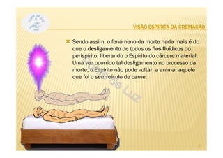 VISÃO ESPÍRITA DA CREMAÇÃO
Sendo assim, o fenómeno da morte nada mais é do
que o desligamento de todos os fios fluídicos do
perispírito, liberando o Espírito do cárcere material.
Uma vez ocorrido tal desligamento no processo da
morte, o Espírito não pode voltar a animar aquele
que foi o seu veículo de carne.
20
 