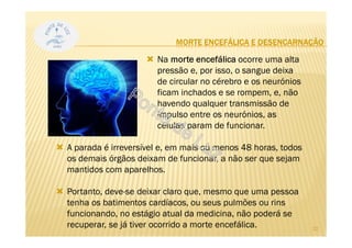 MORTE ENCEFÁLICA E DESENCARNAÇÃO
Na morte encefálica ocorre uma alta
pressão e, por isso, o sangue deixa
de circular no cérebro e os neurónios
ficam inchados e se rompem, e, não
havendo qualquer transmissão de
impulso entre os neurónios, as
células param de funcionar.
A parada é irreversível e, em mais ou menos 48 horas, todos
os demais órgãos deixam de funcionar, a não ser que sejam
mantidos com aparelhos.
Portanto, deve-se deixar claro que, mesmo que uma pessoa
tenha os batimentos cardíacos, ou seus pulmões ou rins
funcionando, no estágio atual da medicina, não poderá se
recuperar, se já tiver ocorrido a morte encefálica. 22
 
