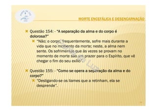 MORTE ENCEFÁLICA E DESENCARNAÇÃO
Questão 154: - “A separação da alma e do corpo é
dolorosa?”
“Não; o corpo, frequentemente, sofre mais durante a
vida que no momento da morte; neste, a alma nem
sente. Os sofrimentos que às vezes se provam no
momento de morte são um prazer para o Espírito, que vê
chegar o fim do seu exílio”.
Questão 155: - “Como se opera a separação da alma e do
corpo?”
“Desligando-se os liames que a retinham, ela se
desprende”.
24
 