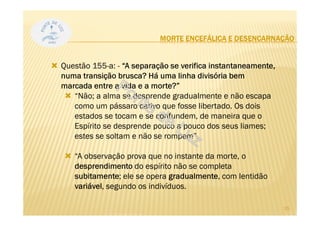 MORTE ENCEFÁLICA E DESENCARNAÇÃO
Questão 155-a: - “A separação se verifica instantaneamente,
numa transição brusca? Há uma linha divisória bem
marcada entre a vida e a morte?”
“Não; a alma se desprende gradualmente e não escapa
como um pássaro cativo que fosse libertado. Os dois
estados se tocam e se confundem, de maneira que o
Espírito se desprende pouco a pouco dos seus liames;
estes se soltam e não se rompem”.
“A observação prova que no instante da morte, o
desprendimento do espírito não se completa
subitamente; ele se opera gradualmente, com lentidão
variável, segundo os indivíduos.
25
 