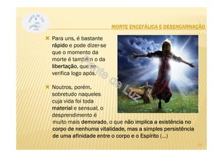 MORTE ENCEFÁLICA E DESENCARNAÇÃO
Para uns, é bastante
rápido e pode dizer-se
que o momento da
morte é também o da
libertação, que se
verifica logo após.
Noutros, porém,
sobretudo naqueles
cuja vida foi toda
material e sensual, o
desprendimento é
26
muito mais demorado, o que não implica a existência no
corpo de nenhuma vitalidade, mas a simples persistência
de uma afinidade entre o corpo e o Espírito (...)
 