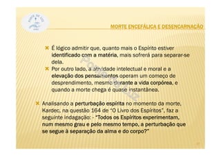 MORTE ENCEFÁLICA E DESENCARNAÇÃO
É lógico admitir que, quanto mais o Espírito estiver
identificado com a matéria, mais sofrerá para separar-se
dela.
Por outro lado, a atividade intelectual e moral e a
elevação dos pensamentos operam um começo de
desprendimento, mesmo durante a vida corpórea, e
quando a morte chega é quase instantânea.
Analisando a perturbação espírita no momento da morte,
Kardec, na questão 164 de “O Livro dos Espíritos”, faz a
seguinte indagação: - “Todos os Espíritos experimentam,
num mesmo grau e pelo mesmo tempo, a perturbação que
se segue à separação da alma e do corpo?”
27
 