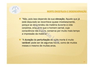 MORTE ENCEFÁLICA E DESENCARNAÇÃO
“Não, pois isso depende da sua elevação. Aquele que já
está depurado se reconhece quase imediatamente,
porque se desprendeu da matéria durante a vida
corpórea, enquanto que o homem carnal, cuja
consciência não é pura, conserva por muito mais tempo
a impressão da matéria”.
“A duração da perturbação de após morte é muito
variável: pode ser de algumas horas, como de muitos
meses e mesmo de muitos anos.
28
 