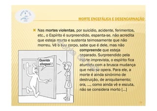 MORTE ENCEFÁLICA E DESENCARNAÇÃO
Nas mortes violentas, por suicídio, acidente, ferimentos,
etc., o Espírito é surpreendido, espanta-se, não acredita
que esteja morto e sustenta teimosamente que não
morreu. Vê o seu corpo, sabe que é dele, mas não
compreende que esteja
separado. Surpreendido pela
morte imprevista, o espírito fica
aturdido com a brusca mudança
que nele se opera. Para ele, a
morte é ainda sinónimo de
destruição, de aniquilamento;
ora, ..., como ainda vê e escuta,
não se considera morto [...]
29
 