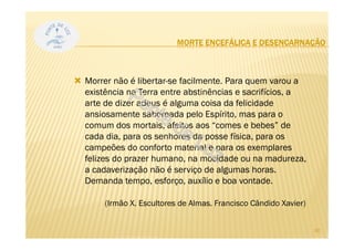 MORTE ENCEFÁLICA E DESENCARNAÇÃO
Morrer não é libertar-se facilmente. Para quem varou a
existência na Terra entre abstinências e sacrifícios, a
arte de dizer adeus é alguma coisa da felicidade
ansiosamente saboreada pelo Espírito, mas para o
comum dos mortais, afeitos aos “comes e bebes” de
cada dia, para os senhores da posse física, para os
campeões do conforto material e para os exemplares
felizes do prazer humano, na mocidade ou na madureza,
a cadaverização não é serviço de algumas horas.
Demanda tempo, esforço, auxílio e boa vontade.
(Irmão X. Escultores de Almas. Francisco Cândido Xavier)
30
 