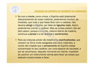 SITUAÇÃO DO ESPÍRITO NO MOMENTO DA CREMAÇÃO
Se com a morte, como vimos, o Espírito está totalmente
desconectando do corpo material, poderíamos concluir, de
imediato, que tudo o que fosse feito com o cadáver, não
deveria atingir o Espírito, por falta de ligações reais. Assim,
poderíamos cremar o cadáver. Mas as coisas podem não ser
bem assim, porque o Espírito, mesmo liberto da matéria,
continua a pensar e a ter desejos e sentimentos.
Para as criaturas ainda não totalmente espiritualizadas, que
viveram na Terra muito apegadas aos bens materiais, a
morte não impede que o pensamento do Espírito esteja
concentrado no seu cadáver, por uma espécie de saudade, e
por se reconhecer, daquele momento em diante, impedido
de usufruir um instrumento carnal para fazer as coisas que
estavam acostumadas a fazer.
32
 