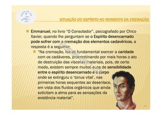 SITUAÇÃO DO ESPÍRITO NO MOMENTO DA CREMAÇÃO
Emmanuel, no livro “O Consolador”, psicografado por Chico
Xavier, quando lhe perguntam se o Espírito desencarnado
pode sofrer com a cremação dos elementos cadavéricos, a
resposta é a seguinte:
“Na cremação, faz-se fundamental exercer a caridade
com os cadáveres, procrastinando por mais horas o ato
de destruição das vísceras materiais, pois, de certo
modo, existem sempre muitos ecos de sensibilidade
entre o espírito desencarnado e o corpo
onde se extinguiu o ‘tonus vital’, nas
primeiras horas sequentes ao desenlace,
em vista dos fluidos orgânicos que ainda
solicitam a alma para as sensações da
existência material”.
33
 