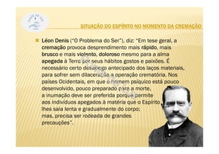 Léon Denis (“O Problema do Ser”), diz: “Em tese geral, a
cremação provoca desprendimento mais rápido, mais
brusco e mais violento, doloroso mesmo para a alma
apegada à Terra por seus hábitos gostos e paixões. É
necessário certo desapego antecipado dos laços materiais,
para sofrer sem dilaceração a operação crematória. Nos
países Ocidentais, em que o homem psíquico está pouco
desenvolvido, pouco preparado para a morte,
a inumação deve ser preferida porque permite
aos indivíduos apegados à matéria que o Espírito
lhes saia lenta e gradualmente do corpo;
mas, precisa ser rodeada de grandes
precauções”.
34
SITUAÇÃO DO ESPÍRITO NO MOMENTO DA CREMAÇÃO
 