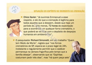 Chico Xavier: “Já ouvimos Emmanuel a esse
respeito, e ele diz que a cremação é legítima para
todos aqueles que a desejem, desde que haja um
período de, pelo menos, 72 horas de expectação
para a ocorrência em qualquer forno crematório, o
que poderá se verificar com o depósito de despojos
humanos em ambiente frio”.
O pesquisador Richard Simonetti, em seu trabalho “Quem
tem Medo da Morte”, regista que “nos fornos
crematórios de SP, espera-se o prazo legal de 24h,
inobstante o regulamento permitir que o cadáver
permaneça na câmara frigorífica pelo tempo que a
família desejar”, observando que os “Espíritas
costumam pedir três dias”, mas “há quem peça sete”.
35
SITUAÇÃO DO ESPÍRITO NO MOMENTO DA CREMAÇÃO
 