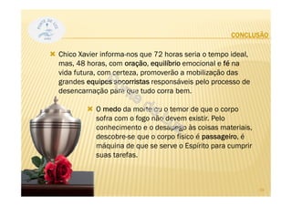 CONCLUSÃO
Chico Xavier informa-nos que 72 horas seria o tempo ideal,
mas, 48 horas, com oração, equilíbrio emocional e fé na
vida futura, com certeza, promoverão a mobilização das
grandes equipes socorristas responsáveis pelo processo de
desencarnação para que tudo corra bem.
O medo da morte ou o temor de que o corpo
sofra com o fogo não devem existir. Pelo
conhecimento e o desapego às coisas materiais,
descobre-se que o corpo físico é passageiro, é
máquina de que se serve o Espírito para cumprir
suas tarefas.
39
 