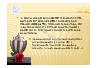 CONCLUSÃO
Há, todavia, Espíritos que se apegam ao corpo, mormente,
quando não têm esclarecimentos e desencarnam em
processos violentos. Mas, mesmo nos países em que, com
frequência, procede-se à cremação do corpo, isso não é
imposto pela lei; cada pessoa o escolhe de acordo com a
sua consciência.
Há mais questões que podem ser respondidas
pela pesquisa sobre o assunto. Mas o
Espiritismo não recomenda nem proíbe a
cremação. Depende da consciência de cada um.
40
 