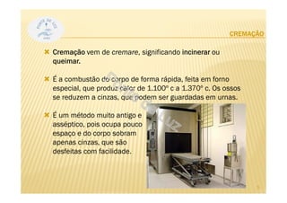 CREMAÇÃO
Cremação vem de cremare, significando incinerar ou
queimar.
É a combustão do corpo de forma rápida, feita em forno
especial, que produz calor de 1.100º c a 1.370º c. Os ossos
se reduzem a cinzas, que podem ser guardadas em urnas.
É um método muito antigo e
asséptico, pois ocupa pouco
espaço e do corpo sobram
apenas cinzas, que são
desfeitas com facilidade.
5
 