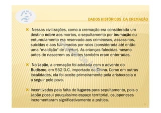 DADOS HISTÓRICOS DA CREMAÇÃO
Nessas civilizações, como a cremação era considerada um
destino nobre aos mortos, o sepultamento por inumação ou
entumulamento era reservado aos criminosos, assassinos,
suicidas e aos fulminados por raios (considerada até então
uma "maldição" de Júpiter). As crianças falecidas mesmo
antes de nascerem os dentes também eram enterradas.
No Japão, a cremação foi adotada com o advento do
Budismo, em 552 D.C, importado da China. Como em outras
localidades, ela foi aceite primeiramente pela aristocracia e
a seguir pelo povo.
Incentivados pela falta de lugares para sepultamento, pois o
Japão possui pouquíssimo espaço territorial, os japoneses
incrementaram significativamente a prática.
9
 