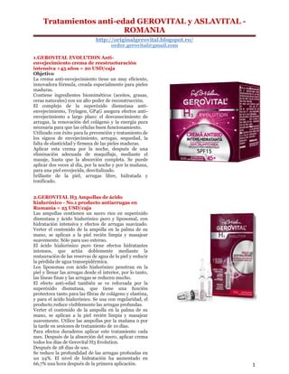 Tratamientos anti-edad GEROVITAL y ASLAVITAL -
ROMANIA
http://originalgerovital.blogspot.ro/
order.gerovital@gmail.com
1
1.GEROVITAL EVOLUTION Anti-
envejecimiento crema de reestructuración
intensiva +45 años = 20 USD/caja
Objetivo
La crema anti-envejecimiento tiene un muy eficiente,
innovadora fórmula, creada especialmente para pieles
maduras.
Contiene ingredientes biomiméticos (aceites, grasas,
ceras naturales) con un alto poder de reconstrucción.
El complejo de la superóxido dismutasa anti-
envejecimiento, Trylagen, GP4G asegura efectos anti-
envejecimiento a largo plazo: el desvanecimiento de
arrugas, la renovación del colágeno y la energía pura
necesaria para que las células buen funcionamiento.
Utilizado con éxito para la prevención y tratamiento de
los signos de envejecimiento, arrugas, sequedad, la
falta de elasticidad y firmeza de las pieles maduras.
Aplicar esta crema por la noche, después de una
eliminación adecuada de maquillaje, mediante el
masaje, hasta que la absorción completa. Se puede
aplicar dos veces al día, por la noche y por la mañana,
para una piel envejecida, desvitalizado.
brillante de la piel, arrugas libre, hidratada y
tonificado.
2.GEROVITAL H3 Ampollas de ácido
hialurónico - No.1 producto antiarrugas en
Rumania = 25 USD/caja
Las ampollas contienen un suero rico en superóxido
dismutasa y ácido hialurónico puro y liposomal, con
hidratación intensiva y efectos de arrugas suavizado.
Verter el contenido de la ampolla en la palma de su
mano, se aplican a la piel recién limpia y masajear
suavemente. Sólo para uso externo.
El ácido hialurónico puro tiene efectos hidratantes
intensos, que actúa doblemente mediante la
restauración de las reservas de agua de la piel y reducir
la pérdida de agua transepidérmica.
Los liposomas con ácido hialurónico penetran en la
piel y llenar las arrugas desde el interior, por lo tanto,
las líneas finas y las arrugas se reducen mucho.
El efecto anti-edad también se ve reforzada por la
superóxido dismutasa, que tiene una función
protectora tanto para las fibras de colágeno y elastina,
y para el ácido hialurónico. Se usa con regularidad, el
producto reduce visiblemente las arrugas profundas.
Verter el contenido de la ampolla en la palma de su
mano, se aplican a la piel recién limpia y masajear
suavemente. Utilice las ampollas por la mañana o por
la tarde en sesiones de tratamiento de 10 días.
Para efectos duraderos aplicar este tratamiento cada
mes. Después de la absorción del suero, aplicar crema
todos los días de Gerovital H3 Evolution.
Después de 28 días de uso.
Se reduce la profundidad de las arrugas profundas en
un 24%. El nivel de hidratación ha aumentado en
66,7% una hora después de la primera aplicación.
 