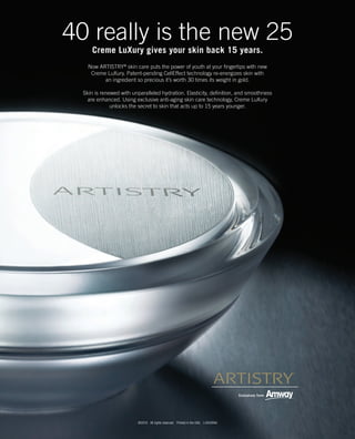 40 really is the new 25
      Creme LuXury gives your skin back 15 years.
    Now ARTISTRY® skin care puts the power of youth at your fingertips with new
     Creme LuXury. Patent-pending CellEffect technology re-energizes skin with
          an ingredient so precious it’s worth 30 times its weight in gold.

  Skin is renewed with unparalleled hydration. Elasticity, definition, and smoothness
    are enhanced. Using exclusive anti-aging skin care technology, Creme LuXury
              unlocks the secret to skin that acts up to 15 years younger.




                          ©2010 All rights reserved. Printed in the USA. L4342ENA
 