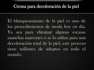 Crema para decoloración de la pielEl blanqueamiento de la piel es uno de los procedimientos de moda hoy en día. Ya sea para eliminar algunas escasas manchas marrones o se lo utiliza para una decoloración total de la piel, este proceso tiene millones de adeptos en todo el mundo.