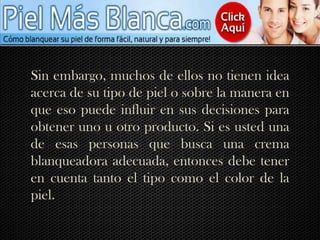Sin embargo, muchos de ellos no tienen idea acerca de su tipo de piel o sobre la manera en que eso puede influir en sus decisiones para obtener uno u otro producto. Si es usted una de esas personas que busca una crema blanqueadora adecuada, entonces debe tener en cuenta tanto el tipo como el color de la piel.