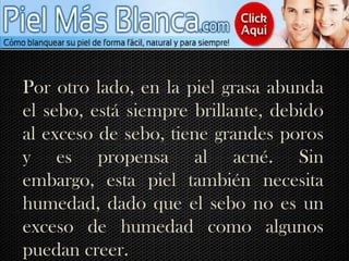 Por otro lado, en la piel grasa abunda el sebo, está siempre brillante, debido al exceso de sebo, tiene grandes poros y es propensa al acné. Sin embargo, esta piel también necesita humedad, dado que el sebo no es un exceso de humedad como algunos puedan creer. 