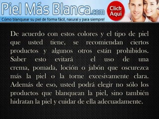 De acuerdo con estos colores y el tipo de piel que usted tiene, se recomiendan ciertos productos y algunos otros están prohibidos. Saber esto evitará  el uso de una crema, pomada, loción o jabón que oscurezca más la piel o la torne excesivamente clara. Además de eso, usted podrá elegir no sólo los productos que blanquean la piel, sino también hidratan la piel y cuidar de ella adecuadamente.