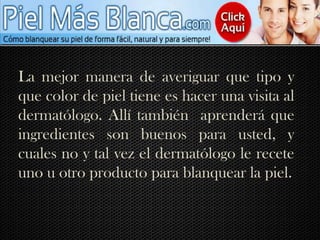 La mejor manera de averiguar que tipo y que color de piel tiene es hacer una visita al dermatólogo. Allí también  aprenderá que ingredientes son buenos para usted, y cuales no y tal vez el dermatólogo le recete uno u otro producto para blanquear la piel.