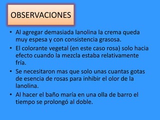 OBSERVACIONES
• Al agregar demasiada lanolina la crema queda
muy espesa y con consistencia grasosa.
• El colorante vegetal (en este caso rosa) solo hacia
efecto cuando la mezcla estaba relativamente
fría.
• Se necesitaron mas que solo unas cuantas gotas
de esencia de rosas para inhibir el olor de la
lanolina.
• Al hacer el baño maría en una olla de barro el
tiempo se prolongó al doble.
 