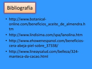 Bibliografía
• http://www.botanical-
online.com/beneficios_aceite_de_almendra.h
tm
• http://www.lindisima.com/spa/lanolina.htm
• http://www.ehowenespanol.com/beneficios-
cera-abeja-piel-sobre_37338/
• http://www.lineaysalud.com/belleza/324-
manteca-da-cacao.html
 