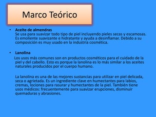 Marco Teórico
• Aceite de almendras
Se usa para suavizar todo tipo de piel incluyendo pieles secas y escamosas.
Es emoliente suavizante e hidratante y ayuda a desinflamar. Debido a su
composición es muy usado en la industria cosmética.
• Lanolina
Los usos más comunes son en productos cosméticos para el cuidado de la
piel y del cabello. Esto es porque la lanolina es lo más similar a los aceites
naturales producidos por el cuerpo humano.
La lanolina es una de las mejores sustancias para utilizar en piel delicada,
seca o agrietada. Es un ingrediente clave en humectantes para labios,
cremas, lociones para rasurar y humectantes de la piel. También tiene
usos médicos: frecuentemente para suavizar erupciones, disminuir
quemaduras y abrasiones.
 