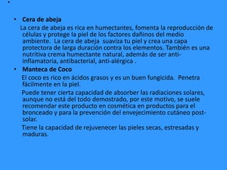 .
• Cera de abeja
La cera de abeja es rica en humectantes, fomenta la reproducción de
células y protege la piel de los factores dañinos del medio
ambiente. La cera de abeja suaviza tu piel y crea una capa
protectora de larga duración contra los elementos. También es una
nutritiva crema humectante natural, además de ser anti-
inflamatoria, antibacterial, anti-alérgica .
• Manteca de Coco
El coco es rico en ácidos grasos y es un buen fungicida. Penetra
fácilmente en la piel.
Puede tener cierta capacidad de absorber las radiaciones solares,
aunque no está del todo demostrado, por este motivo, se suele
recomendar este producto en cosmética en productos para el
bronceado y para la prevención del envejecimiento cutáneo post-
solar.
Tiene la capacidad de rejuvenecer las pieles secas, estresadas y
maduras.
 