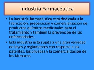 Industria Farmacéutica
• La industria farmacéutica está dedicada a la
fabricación, preparación y comercialización de
productos químicos medicinales para el
tratamiento y también la prevención de las
enfermedades.
• Esta industria está sujeta a una gran variedad
de leyes y reglamentos con respecto a las
patentes, las pruebas y la comercialización de
los fármacos
 