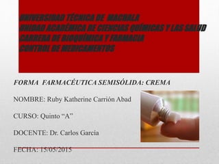 UNIVERSIDAD TÉCNICA DE MACHALA
UNIDAD ACADÉMICA DE CIENCIAS QUÍMICAS Y LAS SALUD
CARRERA DE BIOQUÍMICA Y FARMACIA
CONTROL DE MEDICAMENTOS
FORMA FARMACÉUTICA SEMISÓLIDA: CREMA
NOMBRE: Ruby Katherine Carrión Abad
CURSO: Quinto “A”
DOCENTE: Dr. Carlos García
FECHA: 15/05/2015
 