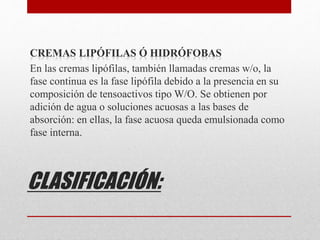 CLASIFICACIÓN:
CREMAS LIPÓFILAS Ó HIDRÓFOBAS
En las cremas lipófilas, también llamadas cremas w/o, la
fase continua es la fase lipófila debido a la presencia en su
composición de tensoactivos tipo W/O. Se obtienen por
adición de agua o soluciones acuosas a las bases de
absorción: en ellas, la fase acuosa queda emulsionada como
fase interna.
 
