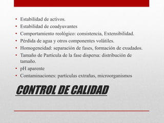 CONTROL DE CALIDAD
• Estabilidad de activos.
• Estabilidad de coadyuvantes
• Comportamiento reológico: consistencia, Extensibilidad.
• Pérdida de agua y otros componentes volátiles.
• Homogeneidad: separación de fases, formación de exudados.
• Tamaño de Partícula de la fase dispersa: distribución de
tamaño.
• pH aparente
• Contaminaciones: partículas extrañas, microorganismos
 
